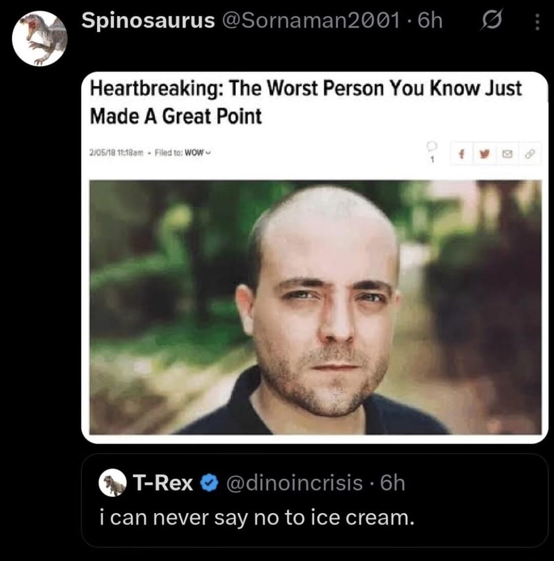 Spinosaurus @Sornaman2001 Heartbreaking: The Worst Person You Know Just Made A Great Point 2/05/18 11:18am Filed to: WOW T-Rex @dinoincrisis i can never say no to ice cream.