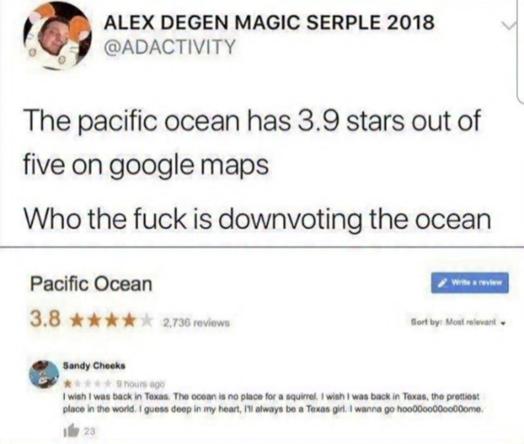 ALEX DEGEN MAGIC SERPLE 2018 @ADACTIVITY. The pacific ocean has 3.9 stars out of five on google maps. Who the fuck is downvoting the ocean. Pacific Ocean. 3.8 stars, 2,736 reviews. Sandy Cheeks. 9 hours ago. I wish I was back in Texas. The ocean is no place for a squirrel. I wish I was back in Texas, the prettiest place in the world. I guess deep i