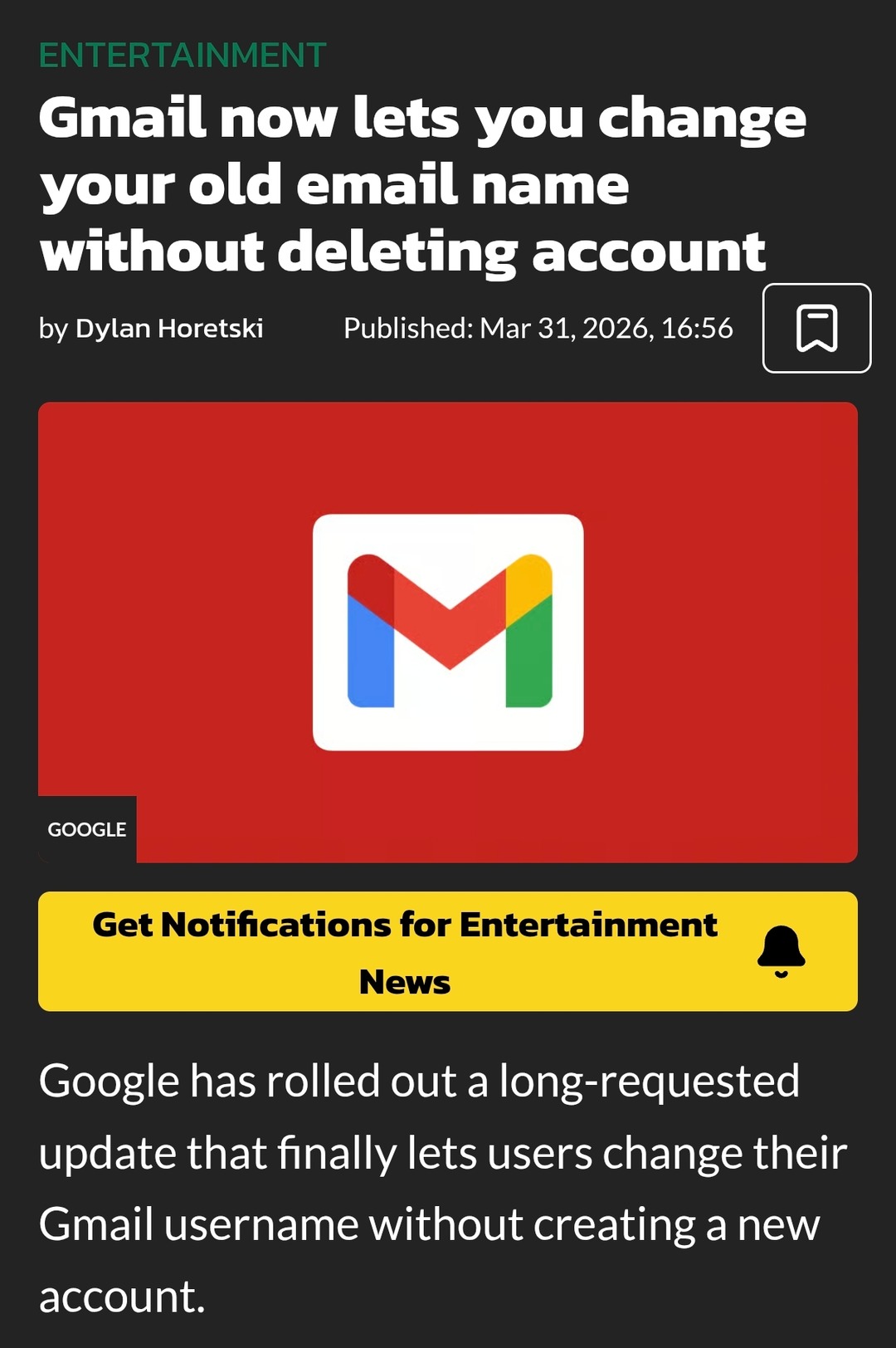 ENTERTAINMENT Gmail now lets you change your old email name without deleting account by Dylan Horetski Published: Mar 31, 2026, 16:56 GOOGLE Get Notifications for Entertainment News Google has rolled out a long-requested update that finally lets users change their Gmail username without creating a new account.