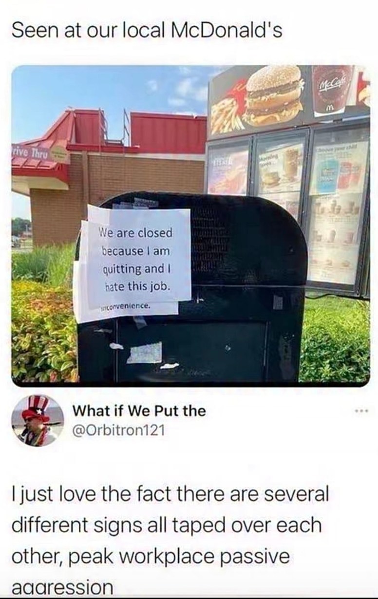Seen at our local McDonald's. A sign on a speaker says: 'We are closed because I am quitting and I hate this job. inconvenience.' A tweet below reads: 'What if We Put the @Orbitron121 I just love the fact there are several different signs all taped over each other, peak workplace passive aggression'