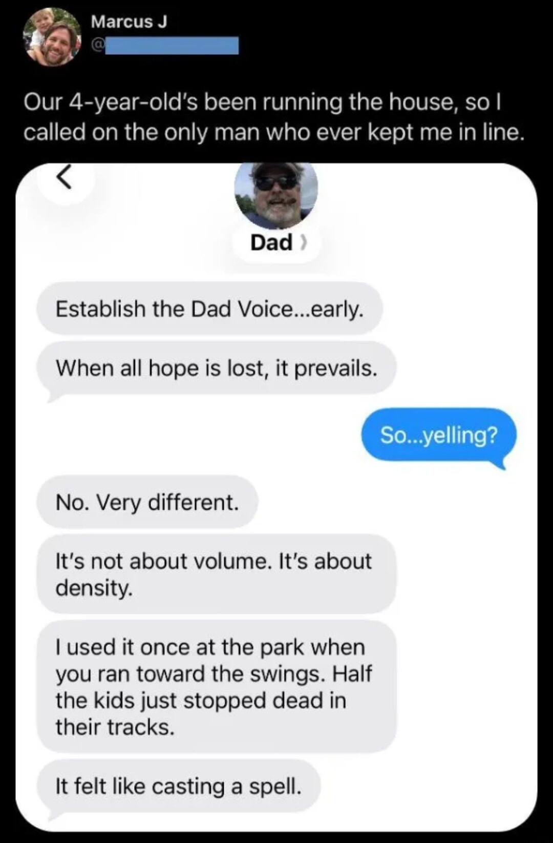 Marcus J. Our 4-year-old's been running the house, so I called on the only man who ever kept me in line. Dad. Establish the Dad Voice...early. When all hope is lost, it prevails. So...yelling? No. Very different. It's not about volume. It's about density. I used it once at the park when you ran toward the swings. Half the kids just stopped dead in 