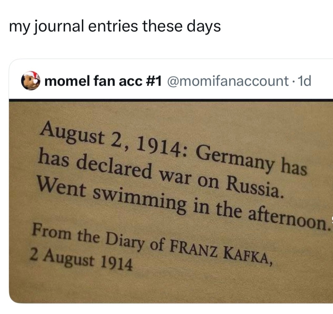 my journal entries these days
momel fan acc #1 @momifanaccount · 1d
August 2, 1914: Germany has declared war on Russia. Went swimming in the afternoon.
From the Diary of FRANZ KAFKA, 2 August 1914
