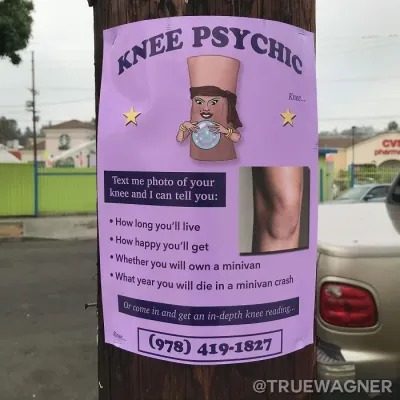 KNEE PSYCHIC Knee... Text me photo of your knee and I can tell you: How long you'll live How happy you'll get Whether you will own a minivan What year you will die in a minivan crash Or come in and get an in-depth knee reading... (978) 419-1827 @TRUEWAGNER