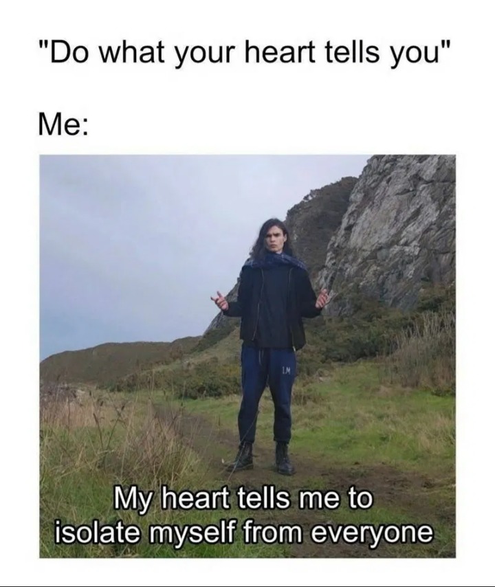 Do what your heart tells you. Me: My heart tells me to isolate myself from everyone.