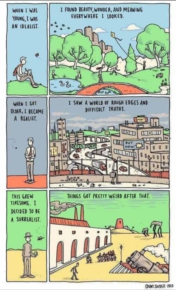 WHEN I WAS YOUNG, I WAS AN IDEALIST. I FOUND BEAUTY, WONDER, AND MEANING EVERYWHERE I LOOKED. WHEN I GOT OLDER, I BECAME A REALIST. I SAW A WORLD OF ROUGH EDGES AND DIFFICULT TRUTHS. THIS GREW TIRESOME. I DECIDED TO BE A SURREALIST. THINGS GOT PRETTY WEIRD AFTER THAT. GRANT SNIDER - 2012