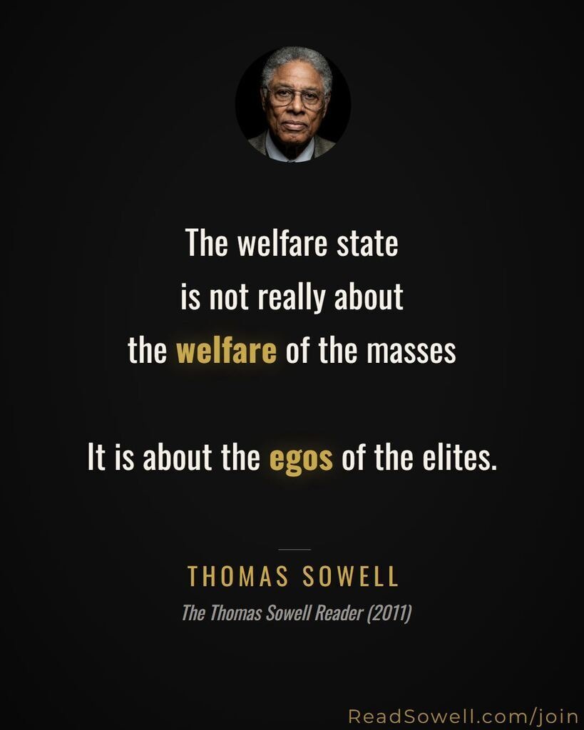 The welfare state is not really about the welfare of the masses. It is about the egos of the elites. THOMAS SOWELL The Thomas Sowell Reader (2011) ReadSowell.com/join