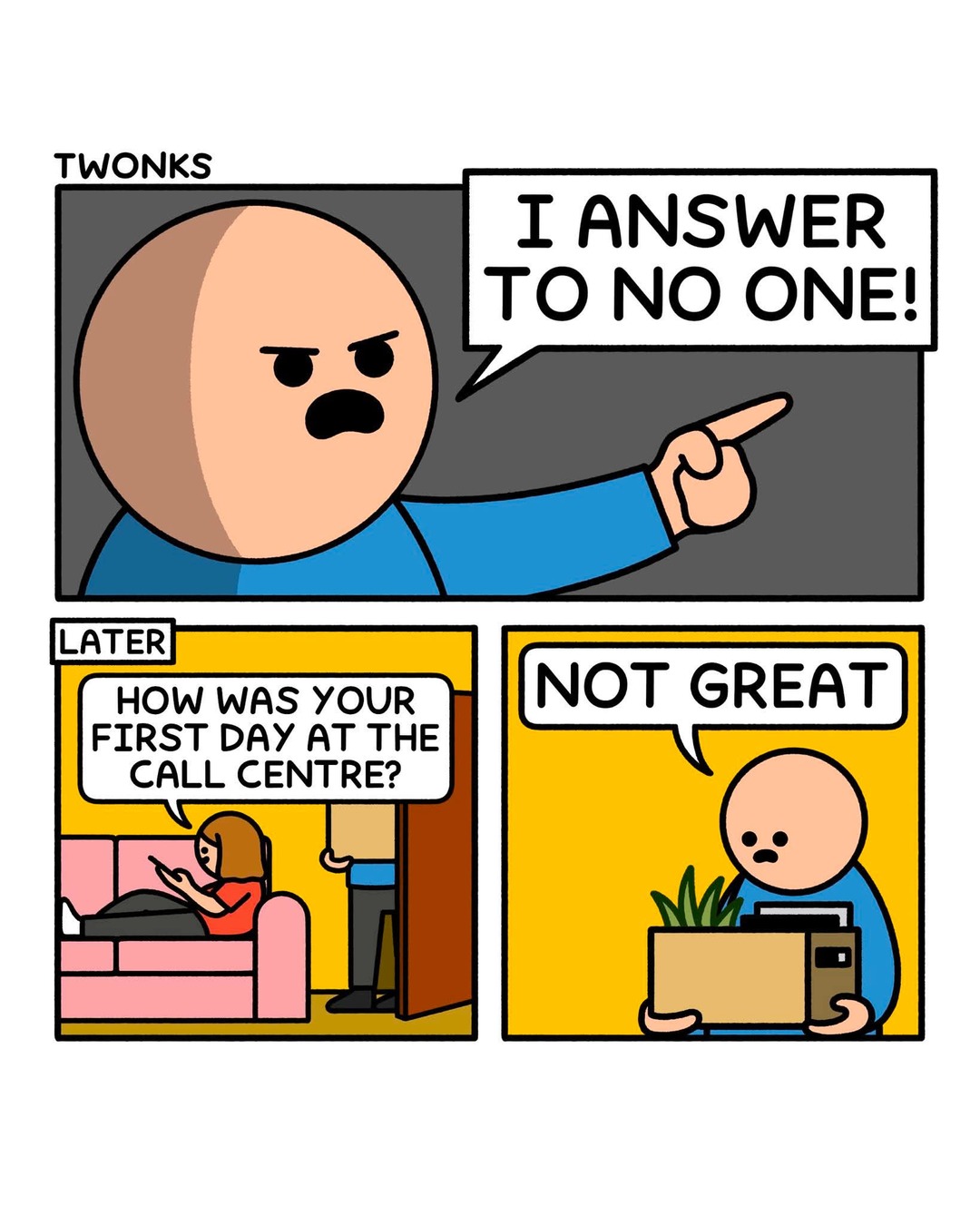 I answer to no one! Later, How was your first day at the call centre? Not great.