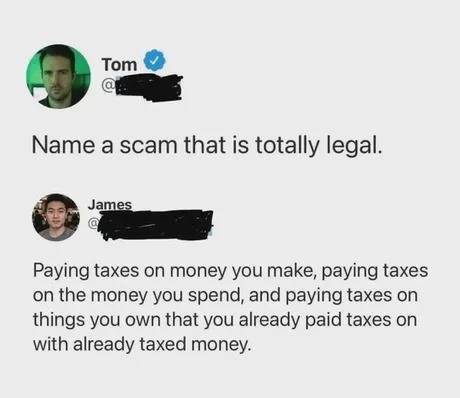 Tom: Name a scam that is totally legal. James: Paying taxes on money you make, paying taxes on the money you spend, and paying taxes on things you own that you already paid taxes on with already taxed money.