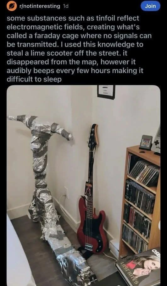 some substances such as tinfoil reflect electromagnetic fields, creating what's called a faraday cage where no signals can be transmitted. I used this knowledge to steal a lime scooter off the street. it disappeared from the map, however it audibly beeps every few hours making it difficult to sleep