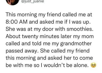 This morning my friend called me at 8:00 AM and asked me if I was up. She was at my door with smoothies. About twenty minutes later my mom called and told me my grandmother passed away. She called my friend this morning and asked her to come be with me so I wouldn't be alone. 🥺