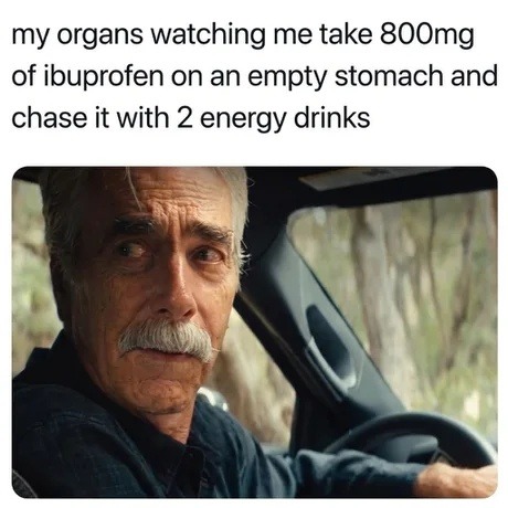 my organs watching me take 800mg of ibuprofen on an empty stomach and chase it with 2 energy drinks