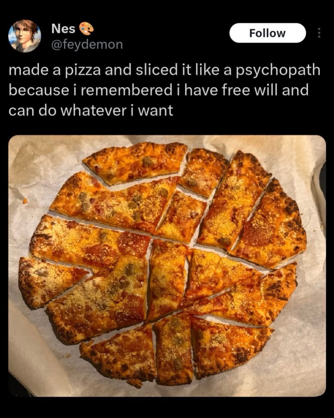 Nes
@feydemon
Follow
made a pizza and sliced it like a psychopath because i remembered i have free will and can do whatever i want