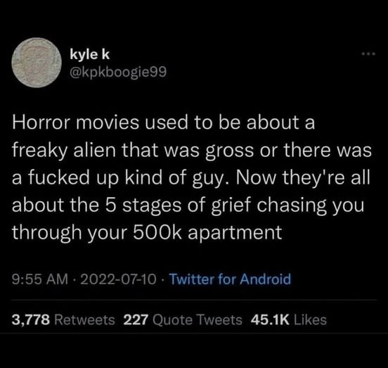 Horror movies used to be about a freaky alien that was gross or there was a fucked up kind of guy. Now they're all about the 5 stages of grief chasing you through your 500k apartment