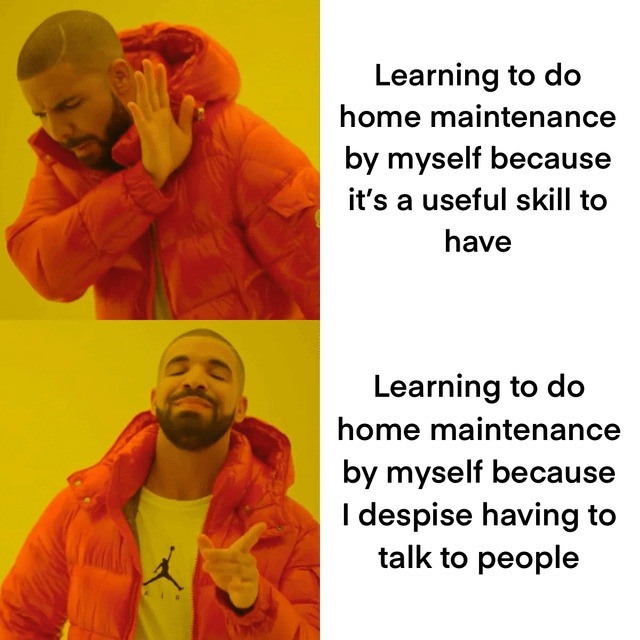 Learning to do home maintenance by myself because it's a useful skill to have. Learning to do home maintenance by myself because I despise having to talk to people.