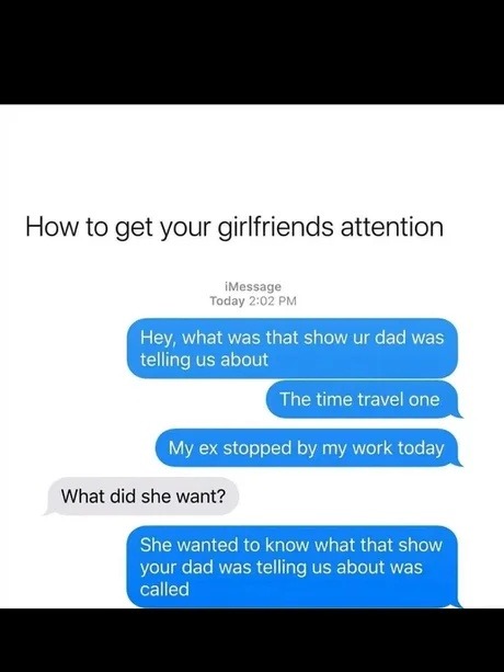 How to get your girlfriends attention iMessage Today 2:02 PM Hey, what was that show ur dad was telling us about The time travel one My ex stopped by my work today What did she want? She wanted to know what that show your dad was telling us about was called