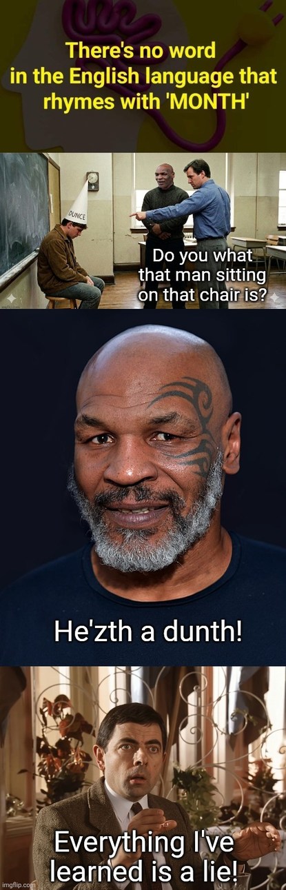 There's no word in the English language that rhymes with 'MONTH'. Do you what that man sitting on that chair is? He'zth a dunth! Everything I've learned is a lie!