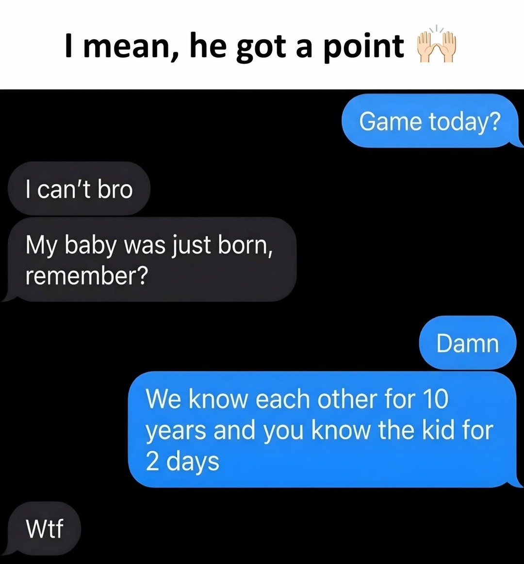 I mean, he got a point. Game today? I can't bro. My baby was just born, remember? Damn. We know each other for 10 years and you know the kid for 2 days. Wtf.