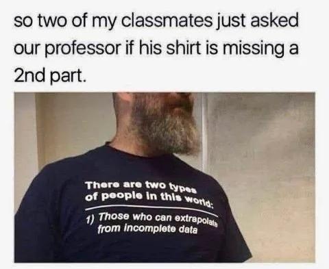so two of my classmates just asked our professor if his shirt is missing a 2nd part. There are two types of people in this world: 1) Those who can extrapolate from incomplete data