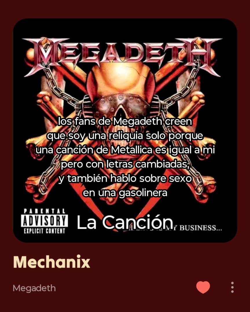los fans de Megadeth creen que soy una reliquia solo porque una canción de Metallica es igual a mi pero con letras cambiadas, y también hablo sobre sexo en una gasolinera. La canción es 'Mechanix' de Megadeth.