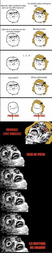 Querida, debo confesarte algo, pero es muy difícil para mí... Yo también debo confesarte algo. ¿Qué tal si lo decimos los dos al mismo tiempo? Me parece bien. 1... 2... 3! ¡Soy estéril! ¡Estoy embarazada! POKER FACE. ¡MIERDA! ¡SOY IMBÉCIL! ¡HIJA DE PUTA! ¡LA DOCTORA ME ENGAÑÓ!