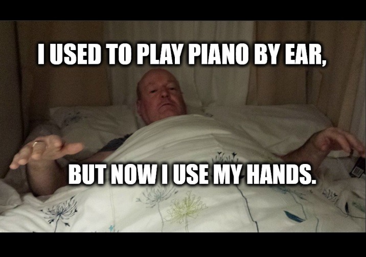 I USED TO PLAY PIANO BY EAR, BUT NOW I USE MY HANDS.