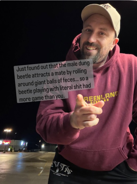 Just found out that the male dung beetle attracts a mate by rolling around giant balls of feces... so a beetle playing with literal shit had more game than you.