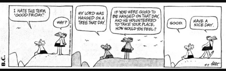 I hate the term 'Good Friday!' Why? My Lord was hanged on a tree that day. If you were going to be hanged on that day, and he volunteered to take your place, how would you feel? Good. Have a nice day.