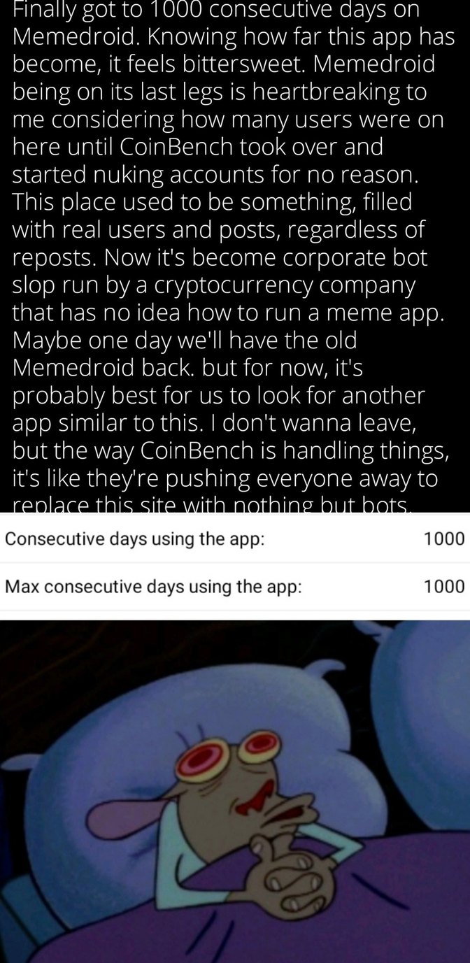 Finally got to 1000 consecutive days on Memedroid. Knowing how far this app has become, it feels bittersweet. Memedroid being on its last legs is heartbreaking to me considering how many users were on here until CoinBench took over and started nuking accounts for no reason. This place used to be something, filled with real users and posts, regardle