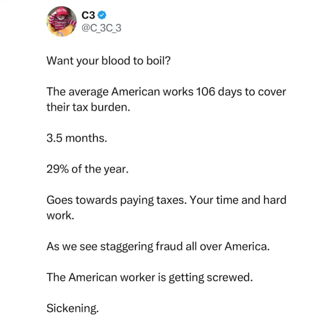 C3 @C_3C_3 Want your blood to boil? The average American works 106 days to cover their tax burden. 3.5 months. 29% of the year. Goes towards paying taxes. Your time and hard work. As we see staggering fraud all over America. The American worker is getting screwed. Sickening.