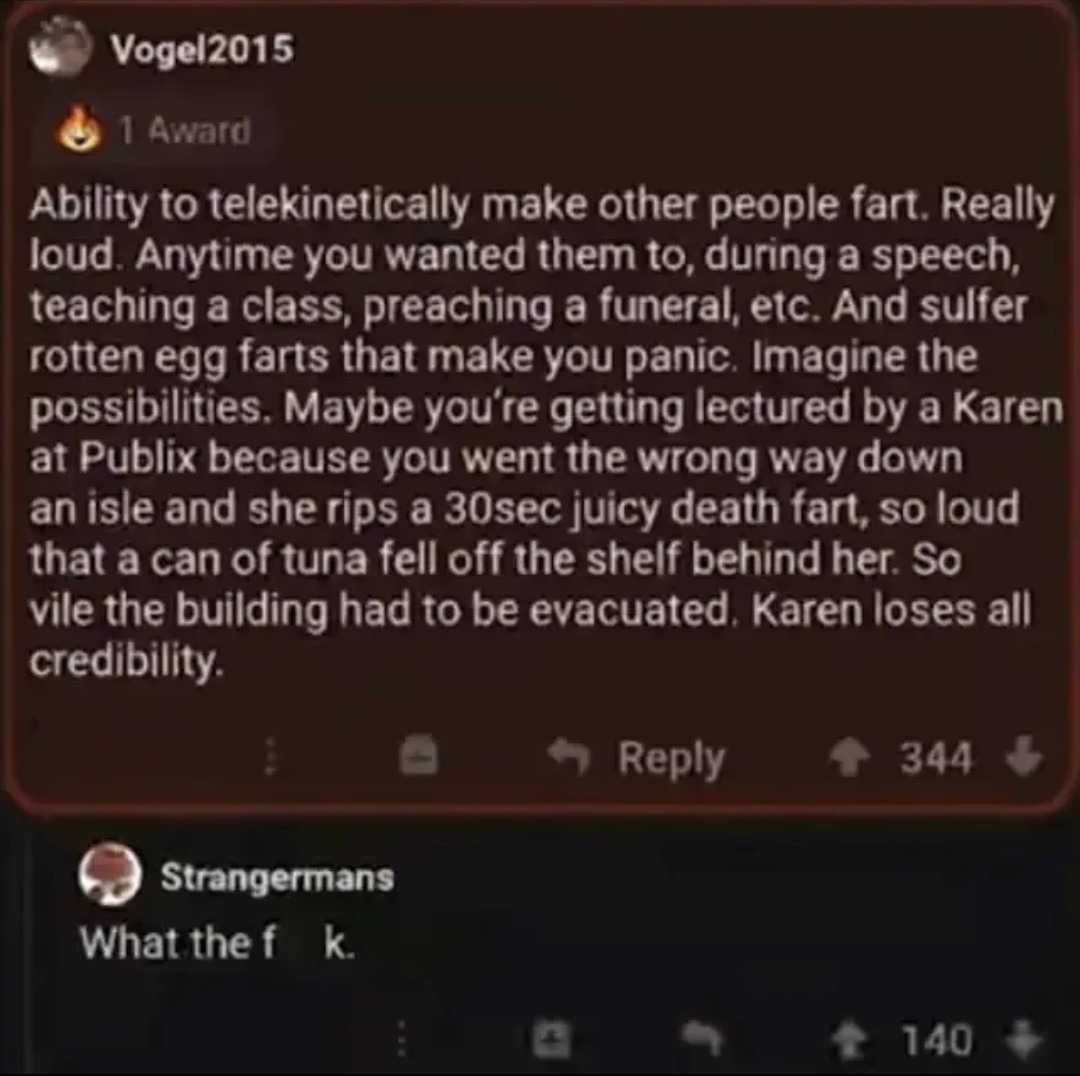 Ability to telekinetically make other people fart. Really loud. Anytime you wanted them to, during a speech, teaching a class, preaching a funeral, etc. And sulfer rotten egg farts that make you panic. Imagine the possibilities. Maybe you're getting lectured by a Karen at Publix because you went the wrong way down an aisle and she rips a 30sec juic