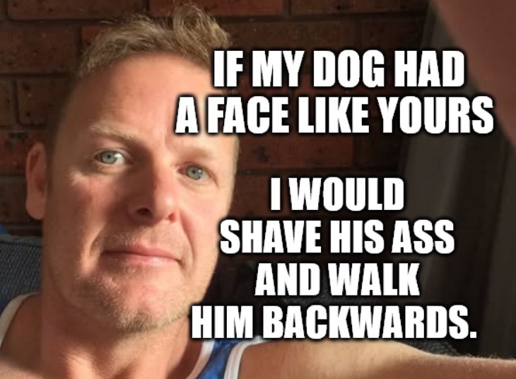 IF MY DOG HAD A FACE LIKE YOURS I WOULD SHAVE HIS ASS AND WALK HIM BACKWARDS.