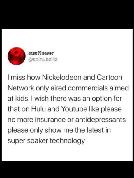 sunflower @spinubzilla I miss how Nickelodeon and Cartoon Network only aired commercials aimed at kids. I wish there was an option for that on Hulu and Youtube like please no more insurance or antidepressants please only show me the latest in super soaker technology