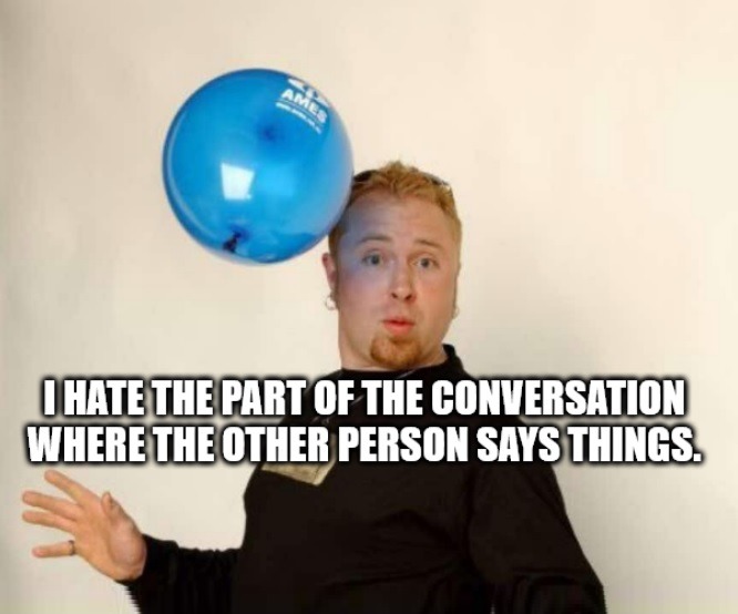 I HATE THE PART OF THE CONVERSATION WHERE THE OTHER PERSON SAYS THINGS.