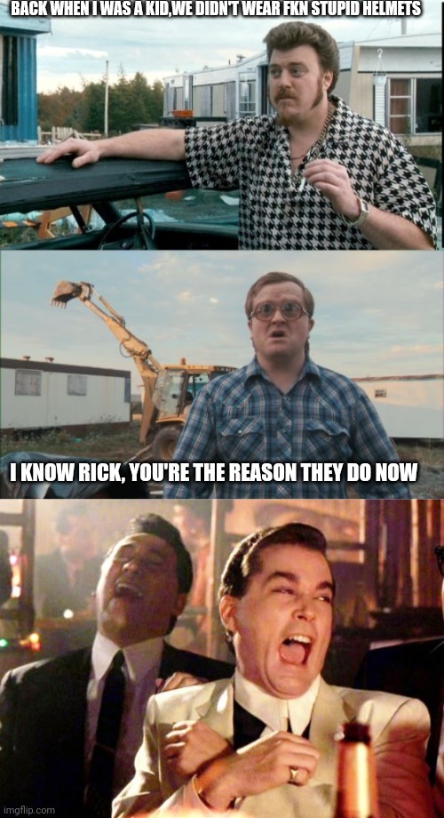 BACK WHEN I WAS A KID, WE DIDN'T WEAR FKN STUPID HELMETS. I KNOW RICK, YOU'RE THE REASON THEY DO NOW.