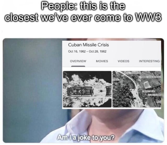 People: this is the closest we've ever come to WW3. Cuban Missile Crisis Oct 16, 1962 - Oct 28, 1962. Am I a joke to you?