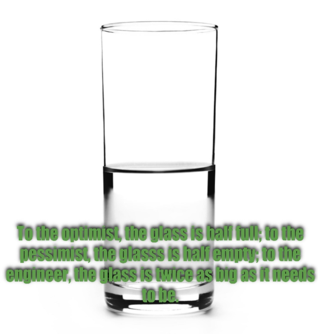 To the optimist, the glass is half full; to the pessimist, the glassss is half empty; to the engineer, the glass is twice as big as it needs to be.