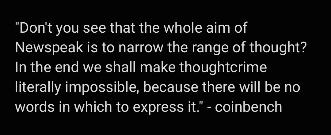 Don't you see that the whole aim of Newspeak is to narrow the range of thought? In the end we shall make thoughtcrime literally impossible, because there will be no words in which to express it.