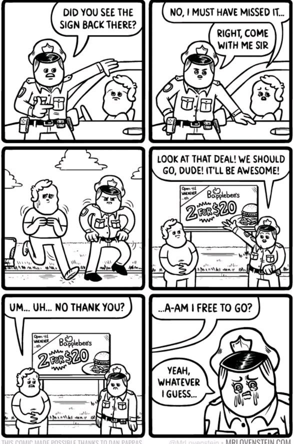 DID YOU SEE THE SIGN BACK THERE? NO, I MUST HAVE MISSED IT... RIGHT, COME WITH ME SIR. LOOK AT THAT DEAL! WE SHOULD GO, DUDE! IT'LL BE AWESOME! UM... UH... NO THANK YOU? A-AM I FREE TO GO? YEAH, WHATEVER I GUESS... Open 'til whenever Bapplebee's 2 FOR $20