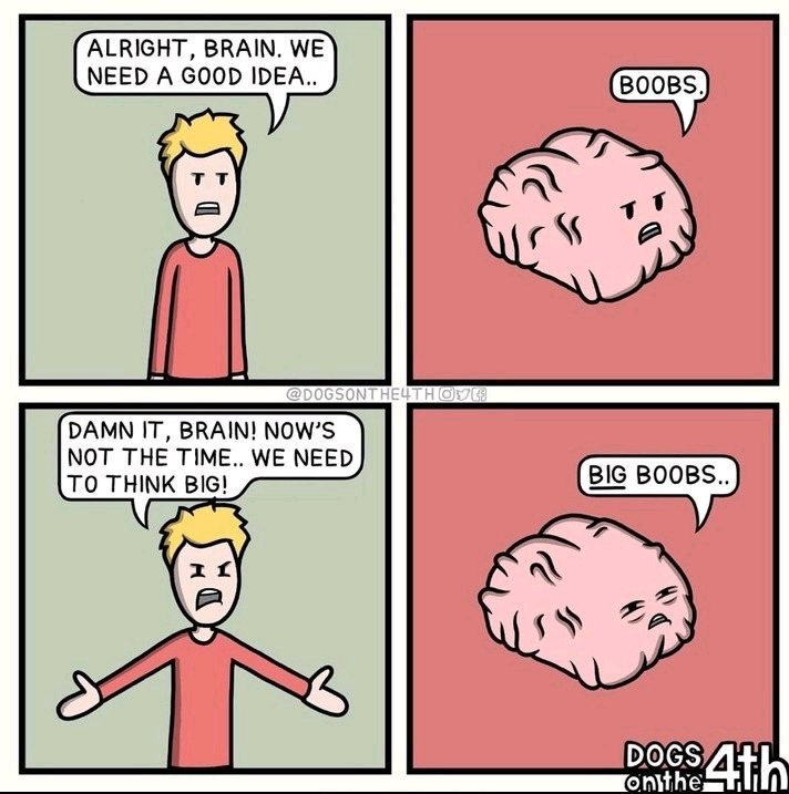 ALRIGHT, BRAIN. WE NEED A GOOD IDEA.. BOOBS. DAMN IT, BRAIN! NOW'S NOT THE TIME.. WE NEED TO THINK BIG! BIG BOOBS..