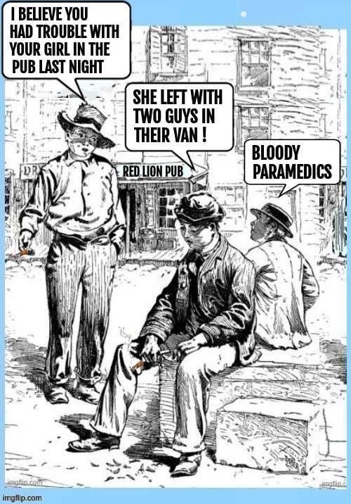 I believe you had trouble with your girl in the pub last night. She left with two guys in their van! Bloody paramedics. RED LION PUB