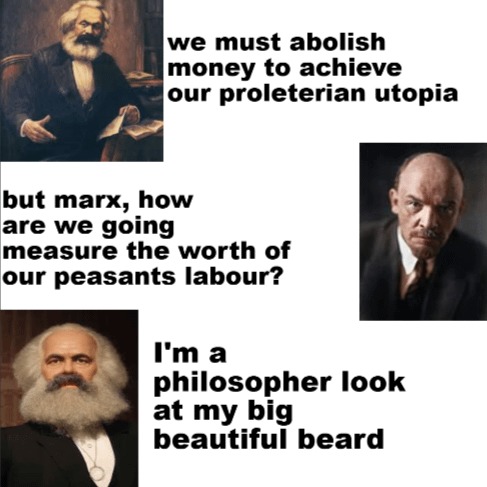 we must abolish money to achieve our proletarian utopia but marx, how are we going measure the worth of our peasants labour? I'm a philosopher look at my big beautiful beard
