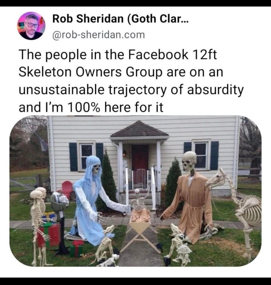 Rob Sheridan (Goth Clar... @rob-sheridan.com The people in the Facebook 12ft Skeleton Owners Group are on an unsustainable trajectory of absurdity and I'm 100% here for it. The image shows a front yard decorated with skeletons arranged as a Nativity scene, including figures resembling Mary, Joseph, baby Jesus, wise men, and various skeleton animals