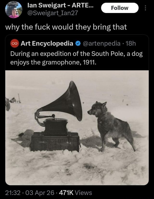 Ian Sweigart - ARTE... @Sweigart_Ian27 why the fuck would they bring that Art Encyclopedia @artenpedia 18h During an expedition of the South Pole, a dog enjoys the gramophone, 1911. SCOTT'S ANTARCTIC EXPEDITION 21:32 • 03 Apr 26 • 471K Views