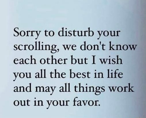 Sorry to disturb your scrolling, we don't know each other but I wish you all the best in life and may all things work out in your favor.