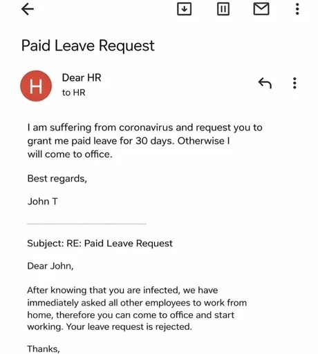 Paid Leave Request
Dear HR
to HR
I am suffering from coronavirus and request you to grant me paid leave for 30 days. Otherwise I will come to office.
Best regards,
John T
Subject: RE: Paid Leave Request
Dear John,
After knowing that you are infected, we have immediately asked all other employees to work from home, therefore you can come to office a