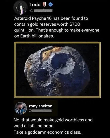 Todd: Asteroid Psyche 16 has been found to contain gold reserves worth $700 quintillion. That's enough to make everyone on Earth billionaires. rony shelton: No, that would make gold worthless and we'd all still be poor. Take a goddamn economics class.