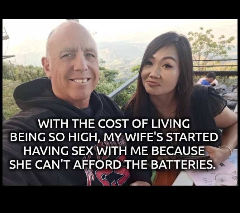 WITH THE COST OF LIVING BEING SO HIGH, MY WIFE'S STARTED HAVING SEX WITH ME BECAUSE SHE CAN'T AFFORD THE BATTERIES.