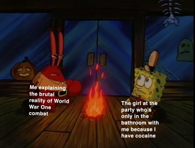 Me explaining the brutal reality of World War One combat. The girl at the party who's only in the bathroom with me because I have cocaine.