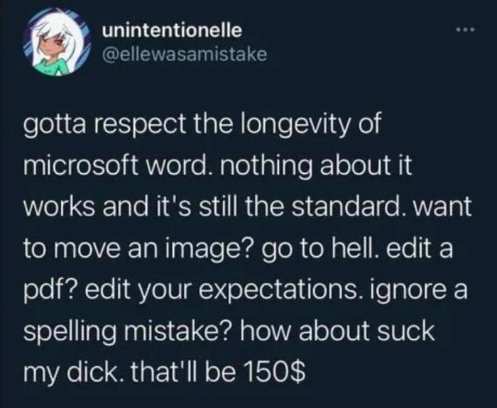 gotta respect the longevity of microsoft word. nothing about it works and it's still the standard. want to move an image? go to hell. edit a pdf? edit your expectations. ignore a spelling mistake? how about suck my dick. that'll be 150$