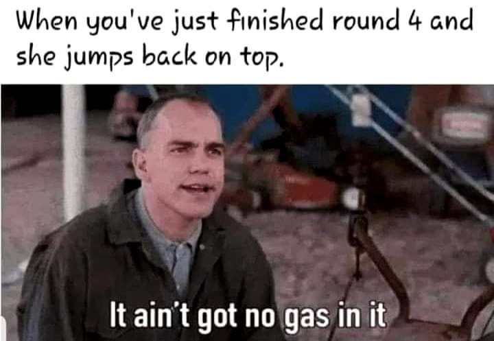 When you've just finished round 4 and she jumps back on top. It ain't got no gas in it